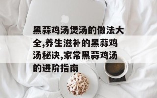 黑蒜鸡汤煲汤的做法大全,养生滋补的黑蒜鸡汤秘诀,家常黑蒜鸡汤的进阶指南