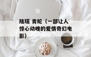陆瑶 青蛇（一部让人惊心动魄的爱情奇幻电影）