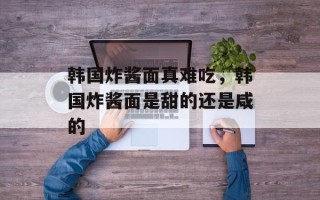 韩国炸酱面真难吃，韩国炸酱面是甜的还是咸的