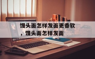 馒头面怎样发面更香软，馒头面怎样发面
