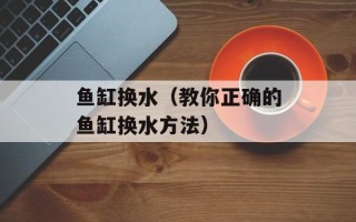 鱼缸换水（教你正确的鱼缸换水方法）