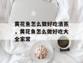 黄花鱼怎么做好吃清蒸，黄花鱼怎么做好吃大全家常