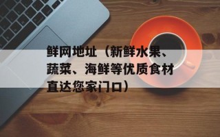 鲜网地址（新鲜水果、蔬菜、海鲜等优质食材直达您家门口）