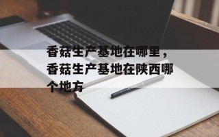 香菇生产基地在哪里，香菇生产基地在陕西哪个地方