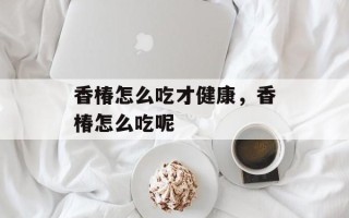 香椿怎么吃才健康，香椿怎么吃呢