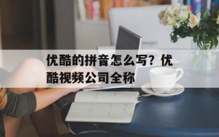 优酷的拼音怎么写？优酷视频公司全称