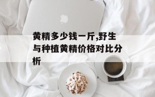 黄精多少钱一斤,野生与种植黄精价格对比分析