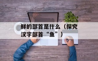 鲜的部首是什么（探究汉字部首“鱼”）