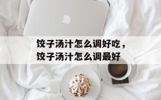 饺子汤汁怎么调好吃，饺子汤汁怎么调最好