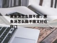 黑鱼汤怎么做不腥，黑鱼汤怎么做不腥又好吃窍门