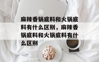 麻辣香锅底料和火锅底料有什么区别，麻辣香锅底料和火锅底料有什么区别