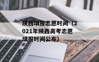 陕西填报志愿时间（2021年陕西高考志愿填报时间公布）