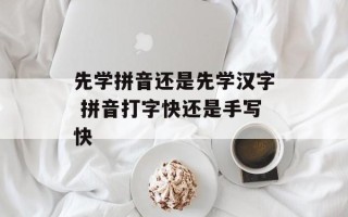 先学拼音还是先学汉字 拼音打字快还是手写快
