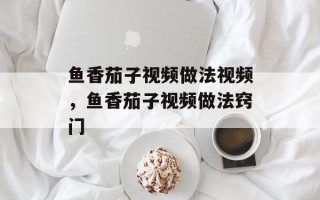 鱼香茄子视频做法视频，鱼香茄子视频做法窍门