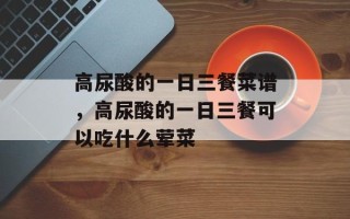 高尿酸的一日三餐菜谱，高尿酸的一日三餐可以吃什么荤菜