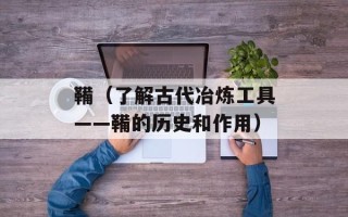 鞴（了解古代冶炼工具——鞴的历史和作用）