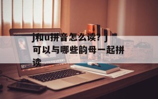 j和u拼音怎么读？j可以与哪些韵母一起拼读
