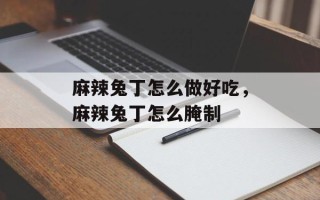 麻辣兔丁怎么做好吃，麻辣兔丁怎么腌制