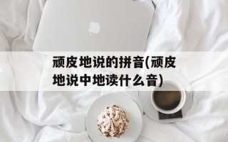 顽皮地说的拼音(顽皮地说中地读什么音)