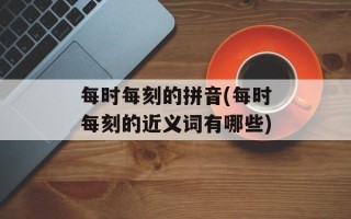 每时每刻的拼音(每时每刻的近义词有哪些)