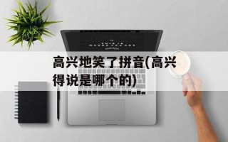 高兴地笑了拼音(高兴得说是哪个的)