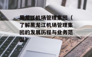 黑龙江机场管理集团（了解黑龙江机场管理集团的发展历程与业务范围）