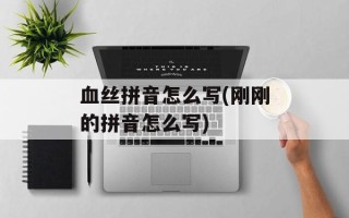 血丝拼音怎么写(刚刚的拼音怎么写)