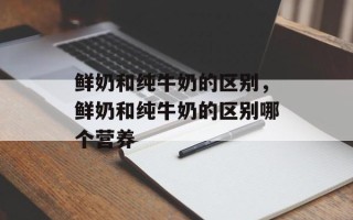 鲜奶和纯牛奶的区别，鲜奶和纯牛奶的区别哪个营养