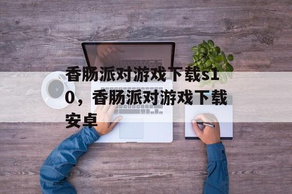 香肠派对游戏下载s10，香肠派对游戏下载安卓-第1张图片-