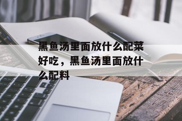 黑鱼汤里面放什么配菜好吃，黑鱼汤里面放什么配料-第1张图片-