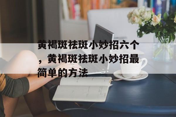 黄褐斑祛斑小妙招六个，黄褐斑祛斑小妙招最简单的方法-第1张图片-