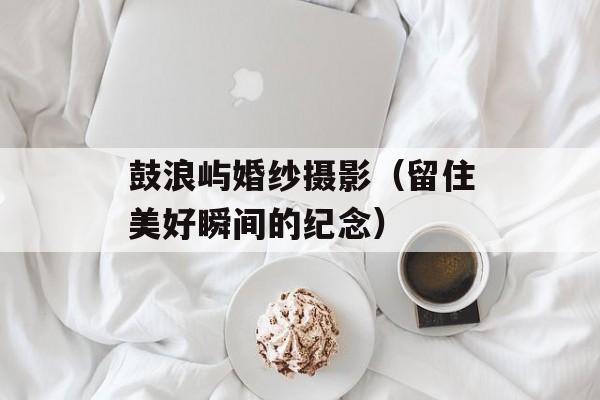 鼓浪屿婚纱摄影（留住美好瞬间的纪念）-第1张图片-