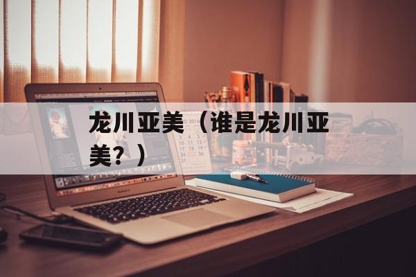 龙川亚美（谁是龙川亚美？）-第1张图片-