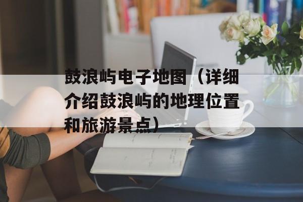 鼓浪屿电子地图（详细介绍鼓浪屿的地理位置和旅游景点）-第1张图片-