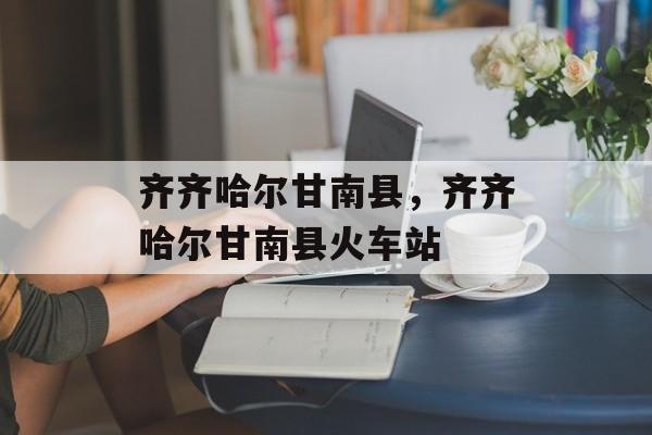 齐齐哈尔甘南县，齐齐哈尔甘南县火车站-第1张图片-