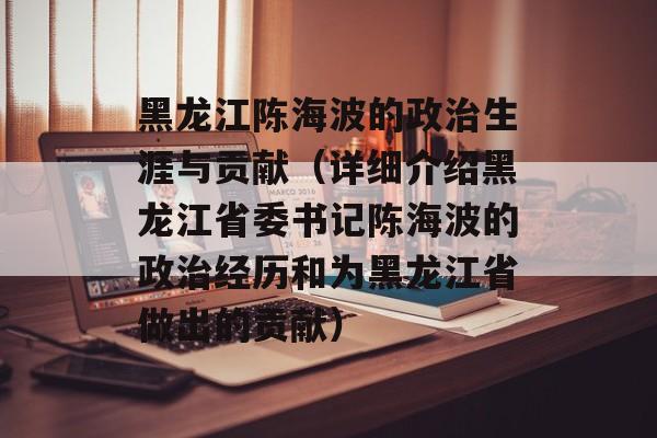 黑龙江陈海波的政治生涯与贡献（详细介绍黑龙江省委书记陈海波的政治经历和为黑龙江省做出的贡献）-第1张图片-