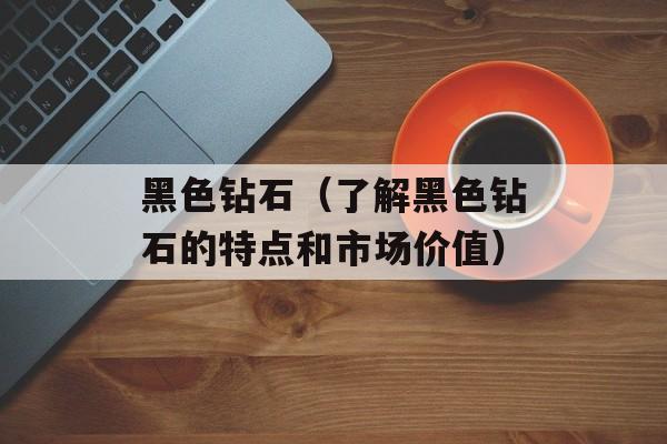 黑色钻石（了解黑色钻石的特点和市场价值）-第1张图片-