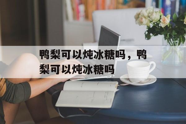 鸭梨可以炖冰糖吗，鸭梨可以炖冰糖吗-第1张图片-