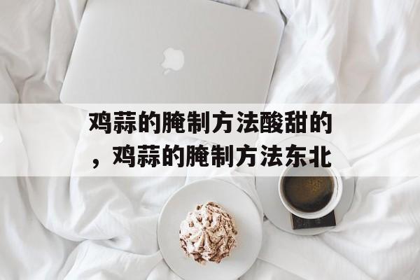 鸡蒜的腌制方法酸甜的，鸡蒜的腌制方法东北-第1张图片-