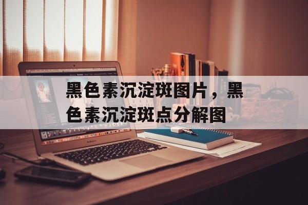 黑色素沉淀斑图片，黑色素沉淀斑点分解图-第1张图片-