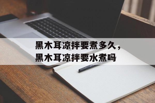 黑木耳凉拌要煮多久，黑木耳凉拌要水煮吗-第1张图片-