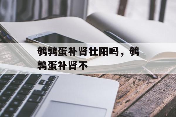 鹌鹑蛋补肾壮阳吗，鹌鹑蛋补肾不-第1张图片-
