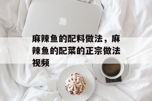 麻辣鱼的配料做法，麻辣鱼的配菜的正宗做法视频-第1张图片-