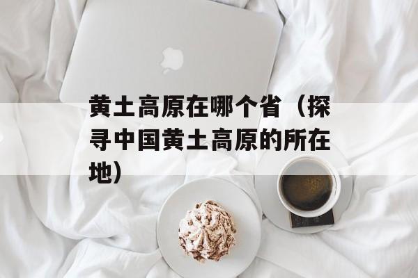 黄土高原在哪个省（探寻中国黄土高原的所在地）-第1张图片-