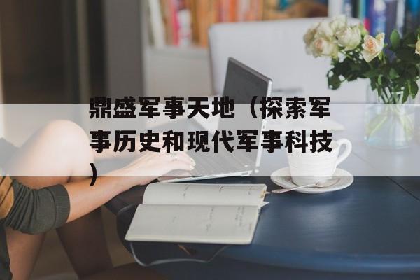 鼎盛军事天地（探索军事历史和现代军事科技）-第1张图片-