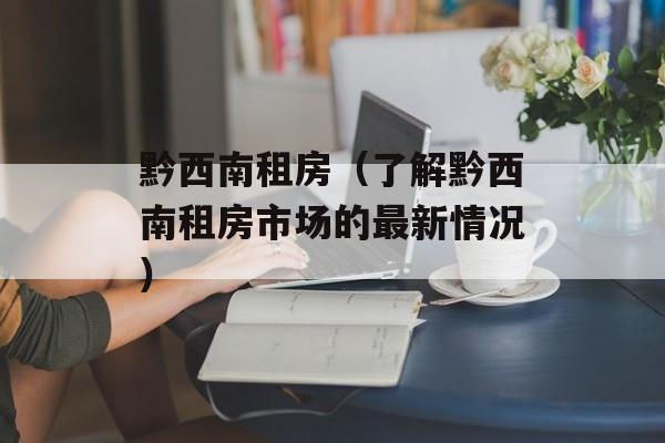 黔西南租房（了解黔西南租房市场的最新情况）-第1张图片-