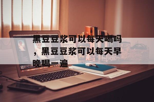 黑豆豆浆可以每天喝吗，黑豆豆浆可以每天早晚喝一遍-第1张图片-