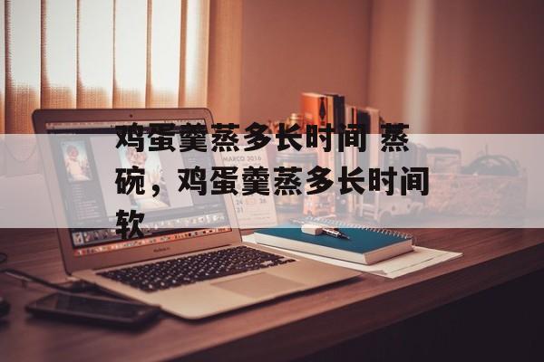 鸡蛋羹蒸多长时间 蒸碗，鸡蛋羹蒸多长时间软-第1张图片-