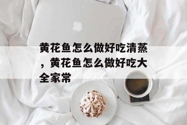 黄花鱼怎么做好吃清蒸，黄花鱼怎么做好吃大全家常-第1张图片-