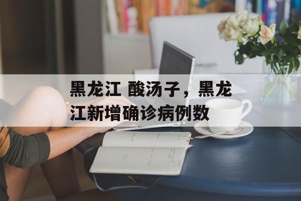 黑龙江 酸汤子，黑龙江新增确诊病例数-第1张图片-